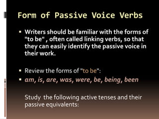 Form of Passive Voice Verbs
 Writers should be familiar with the forms of
  "to be" , often called linking verbs, so that
  they can easily identify the passive voice in
  their work.

 Review the forms of "to be":
 am, is, are, was, were, be, being, been

  Study the following active tenses and their
  passive equivalents:
 