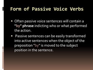 Form of Passive Voice Verbs

 Often passive voice sentences will contain a
  "by" phrase indicting who or what performed
  the action.
 Passive sentences can be easily transformed
  into active sentences when the object of the
  preposition "by" is moved to the subject
  position in the sentence.
 