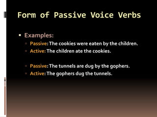 Form of Passive Voice Verbs

 Examples:
   Passive: The cookies were eaten by the children.
   Active: The children ate the cookies.


   Passive: The tunnels are dug by the gophers.
   Active: The gophers dug the tunnels.
 