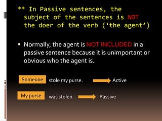 ** In Passive sentences, the
  subject of the sentences is NOT
  the doer of the verb (‘the agent’)

 Normally, the agent is NOT INCLUDED in a
  passive sentence because it is unimportant or
  obvious who the agent is.

 Someone    stole my purse.        Active

 My purse   was stolen.       Passive
 