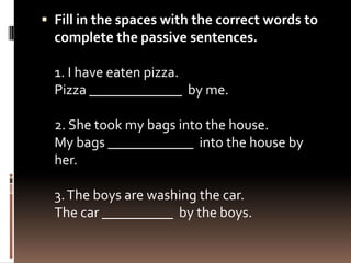  Fill in the spaces with the correct words to
  complete the passive sentences.

  1. I have eaten pizza.
  Pizza _____________ by me.

  2. She took my bags into the house.
  My bags ____________ into the house by
  her.

  3. The boys are washing the car.
  The car __________ by the boys.
 