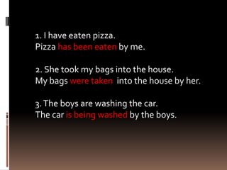 1. I have eaten pizza.
Pizza has been eaten by me.

2. She took my bags into the house.
My bags were taken into the house by her.

3. The boys are washing the car.
The car is being washed by the boys.
 