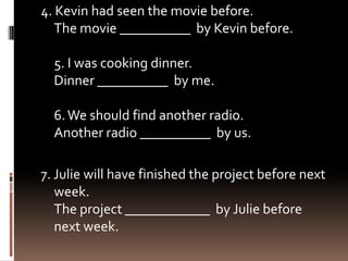 4. Kevin had seen the movie before.
   The movie __________ by Kevin before.

  5. I was cooking dinner.
  Dinner __________ by me.

  6. We should find another radio.
  Another radio __________ by us.

7. Julie will have finished the project before next
   week.
   The project ____________ by Julie before
   next week.
 