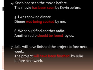 4. Kevin had seen the movie before.
   The movie has been seen by Kevin before.

  5. I was cooking dinner.
  Dinner was being cooked by me.

  6. We should find another radio.
  Another radio should be found by us.

7. Julie will have finished the project before next
   week.
   The project will have been finished by Julie
   before next week.
 