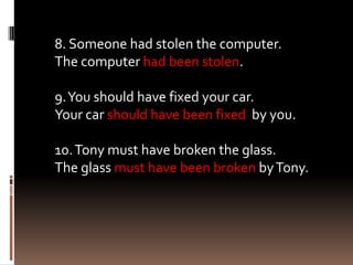 8. Someone had stolen the computer.
The computer had been stolen.

9. You should have fixed your car.
Your car should have been fixed by you.

10. Tony must have broken the glass.
The glass must have been broken by Tony.
 