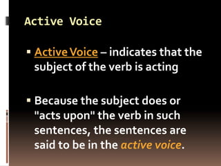 Active Voice

 Active Voice – indicates that the
  subject of the verb is acting

 Because the subject does or
 "acts upon" the verb in such
 sentences, the sentences are
 said to be in the active voice.
 