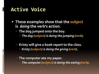 Active Voice

 These examples show that the subject
  is doing the verb's action.
   The dog jumped onto the boy.
     The dog (subject) is doing the jumping (verb).

   Kristy will give a book report to the class.
     Kristy (subject) is doing the giving (verb).

   The computer ate my paper.
     The computer (subject) is doing the eating (verb).
 