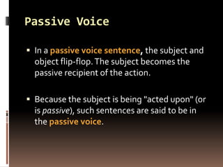 Passive Voice

 In a passive voice sentence, the subject and
  object flip-flop. The subject becomes the
  passive recipient of the action.

 Because the subject is being "acted upon" (or
  is passive), such sentences are said to be in
  the passive voice.
 