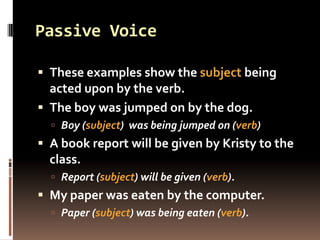 Passive Voice

 These examples show the subject being
  acted upon by the verb.
 The boy was jumped on by the dog.
   Boy (subject) was being jumped on (verb)
 A book report will be given by Kristy to the
  class.
   Report (subject) will be given (verb).
 My paper was eaten by the computer.
   Paper (subject) was being eaten (verb).
 