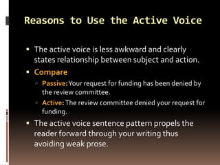Reasons to Use the Active Voice

 The active voice is less awkward and clearly
  states relationship between subject and action.
 Compare
   Passive:Your request for funding has been denied by
    the review committee.
   Active: The review committee denied your request for
    funding.
 The active voice sentence pattern propels the
  reader forward through your writing thus
  avoiding weak prose.
 