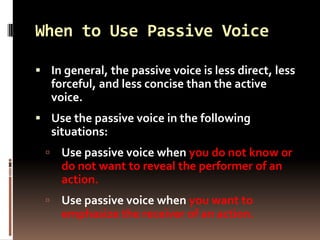 When to Use Passive Voice

 In general, the passive voice is less direct, less
  forceful, and less concise than the active
  voice.
 Use the passive voice in the following
      situations:
      Use passive voice when you do not know or
       do not want to reveal the performer of an
       action.
      Use passive voice when you want to
       emphasize the receiver of an action.
 