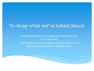 To recap what we’ve talked about:
   o   A sentence in which the subject performs the action
                         is in active voice.
  o    A sentence in which the subject receives the force of
             the action of the verb is in passive voice.
 