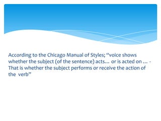 According to the Chicago Manual of Styles; “voice shows
whether the subject (of the sentence) acts… or is acted on … -
That is whether the subject performs or receive the action of
the verb”
 