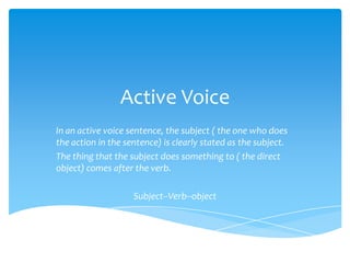 Active Voice
In an active voice sentence, the subject ( the one who does
the action in the sentence) is clearly stated as the subject.
The thing that the subject does something to ( the direct
object) comes after the verb.

                    Subject--Verb--object
 
