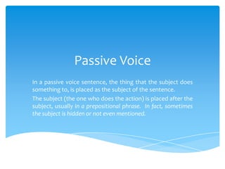 Passive Voice
In a passive voice sentence, the thing that the subject does
something to, is placed as the subject of the sentence.
The subject (the one who does the action) is placed after the
subject, usually in a prepositional phrase. In fact, sometimes
the subject is hidden or not even mentioned.
 