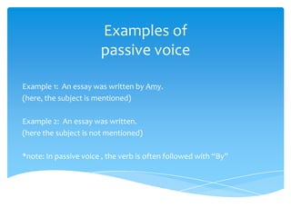 Examples of
                       passive voice

Example 1: An essay was written by Amy.
(here, the subject is mentioned)

Example 2: An essay was written.
(here the subject is not mentioned)

*note: In passive voice , the verb is often followed with “By”
 