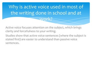 Why is active voice used in most of
  the writing done in school and at
                 work?
Active voice focuses attention on the subject, which brings
clarity and forcefulness to your writing.
Studies show that active voice sentences (where the subject is
stated first) are easier to understand than passive voice
sentences.
 