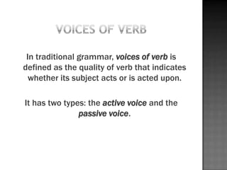 In traditional grammar, voices of verb is
defined as the quality of verb that indicates
  whether its subject acts or is acted upon.

It has two types: the active voice and the
               passive voice.
 