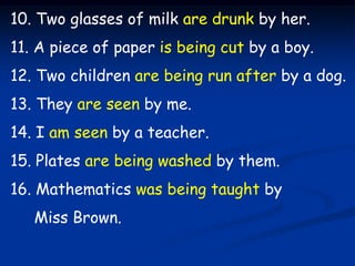 10. Two glasses of milk are drunk by her.
11. A piece of paper is being cut by a boy.
12. Two children are being run after...