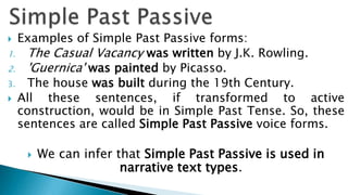  Examples of Simple Past Passive forms:
1. The Casual Vacancy was written by J.K. Rowling.
2. 'Guernica' was painted by Picasso.
3. The house was built during the 19th Century.
 All  these sentences, if transformed to active
  construction, would be in Simple Past Tense. So, these
  sentences are called Simple Past Passive voice forms.

       We can infer that Simple Past Passive is used in
                      narrative text types.
 