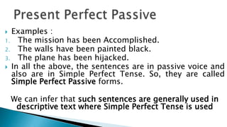  Examples :
1. The mission has been Accomplished.
2. The walls have been painted black.
3. The plane has been hijacked.
 In all the above, the sentences are in passive voice and
  also are in Simple Perfect Tense. So, they are called
  Simple Perfect Passive forms.

    We can infer that such sentences are generally used in
     descriptive text where Simple Perfect Tense is used
 