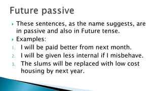  These sentences, as the name suggests, are
  in passive and also in Future tense.
 Examples:
1. I will be paid better from next month.
2. I will be given less internal if I misbehave.
3. The slums will be replaced with low cost
    housing by next year.
 