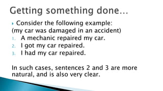  Consider the following example:
(my car was damaged in an accident)
1. A mechanic repaired my car.
2. I got my car repaired.
3. I had my car repaired.


In such cases, sentences 2 and 3 are more
natural, and is also very clear.
 