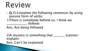  Q.1) Complete the following sentences by using
  passive form of verbs:
1)There is somebody behind us. I think we
_____________ (follow)
Ans. Are being followed

2)A mystery is something that _______ (cannot/
explain)
Ans. Can’t be explained
 