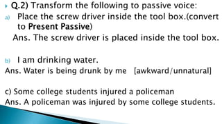  Q.2) Transform the following to passive voice:
a) Place the screw driver inside the tool box.(convert
   to Present Passive)
  Ans. The screw driver is placed inside the tool box.

b)   I am drinking water.
Ans. Water is being drunk by me [awkward/unnatural]

c) Some college students injured a policeman
Ans. A policeman was injured by some college students.
 