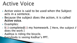    Active voice is said to be used when the Subject
    acts in a sentence.
   Because the subject does the action, it is called
    Active voice.
   Examples:
•   I(s) completed(v) my homework. [ Here, the subject I
    does the work ]
•   Aaditya is riding the bicycle.
•   Everybody is seeing Kedhar’s PPT.
 