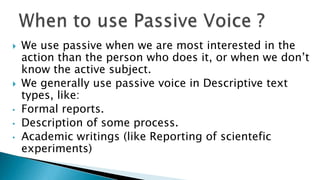    We use passive when we are most interested in the
    action than the person who does it, or when we don’t
    know the active subject.
   We generally use passive voice in Descriptive text
    types, like:
•   Formal reports.
•   Description of some process.
•   Academic writings (like Reporting of scientefic
    experiments)
 