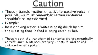    Though transformation of active to passive voice is
    possible, we must remember certain sentences
    shouldn’t be transformed.
   Example:
•   He is drinking water  Water is being drunk by him.
•   She is eating food  food is being eaten by her.

   Though both the transformed sentence are grammatically
    correct, such sentences are very unnatural and sound
    awkward when spoken.
 