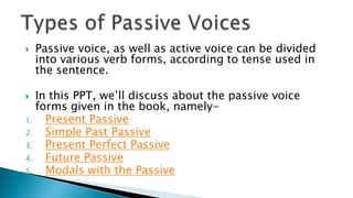    Passive voice, as well as active voice can be divided
    into various verb forms, according to tense used in
    the sentence.

  In this PPT, we’ll discuss about the passive voice
   forms given in the book, namely-
1.   Present Passive
2.   Simple Past Passive
3.   Present Perfect Passive
4.   Future Passive
5.   Modals with the Passive
 