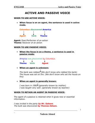 ENGLISH Active and Passive Voice
ACTIVE AND PASSIVE VOICE
WHEN TO USE ACTIVE VOICE:
• When focus is on an agent, the sentence is used in active
mode.
Columbus discovered America
Agent Verb Theme
Agent: Doer/Performer of an action
Theme: Receiver of an action
WHEN TO USE PASSIVE VOICE:
• When the focus in on a theme, a sentence is used in
passive mode:
America was discovered by Columbus.
Theme Verb Agent
• When an agent is unknown:
The bank was robbed. (We don’t know who robbed the bank)
The house was set on fire. (We don’t know who set the house on
fire)
• When an agent is generally known:
I was born in 1985. (generally known by mother)
I was taught very well. (generally known by teacher)
WHEN TO RETAIN AN AGENT IN PASSIVE VOICE:
The agent of a passive is retained when it gives new or essential
information.
I was invited in the party by Mr. Saleem.
The bulb was discovered by Thomas Edison.
____________________________________________________________________
_
Nadeem Ahmed
1
 