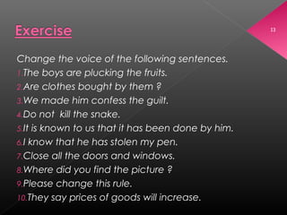 13
Change the voice of the following sentences.
1.The boys are plucking the fruits.
2.Are clothes bought by them ?
3.We made him confess the guilt.
4.Do not kill the snake.
5.It is known to us that it has been done by him.
6.I know that he has stolen my pen.
7.Close all the doors and windows.
8.Where did you find the picture ?
9.Please change this rule.
10.They say prices of goods will increase.
 