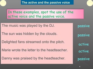 The active and the passive voice
4
In these examples, spot the use of the
active voice and the passive voice.
The music was played by the DJ.
The sun was hidden by the clouds.
Delighted fans streamed onto the pitch.
Marie wrote the letter to the headteacher.
Danny was praised by the headteacher.
passive
passive
passive
active
active
 