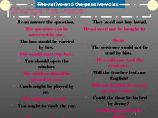 The active and the passive voice
 I can answerthe question.
The question can be
answered by me.
 The box would be carried
by her.
She would carry the box.
 You should open the
window.
The window should be
opened by you.
 Cards might be played by
us.
We might play cards.  
 You ought to wash the car.
 They need not buy bread.
Bread need not be bought by
them.
  The sentence could not be
read by him.
He could not read the
sentence.
 Will the teachertest our
English?
Will ourEnglish be tested
by the teacher?
  Could the doorbe locked
by Jenny?
Could Jenny lockthe
door?
7
 