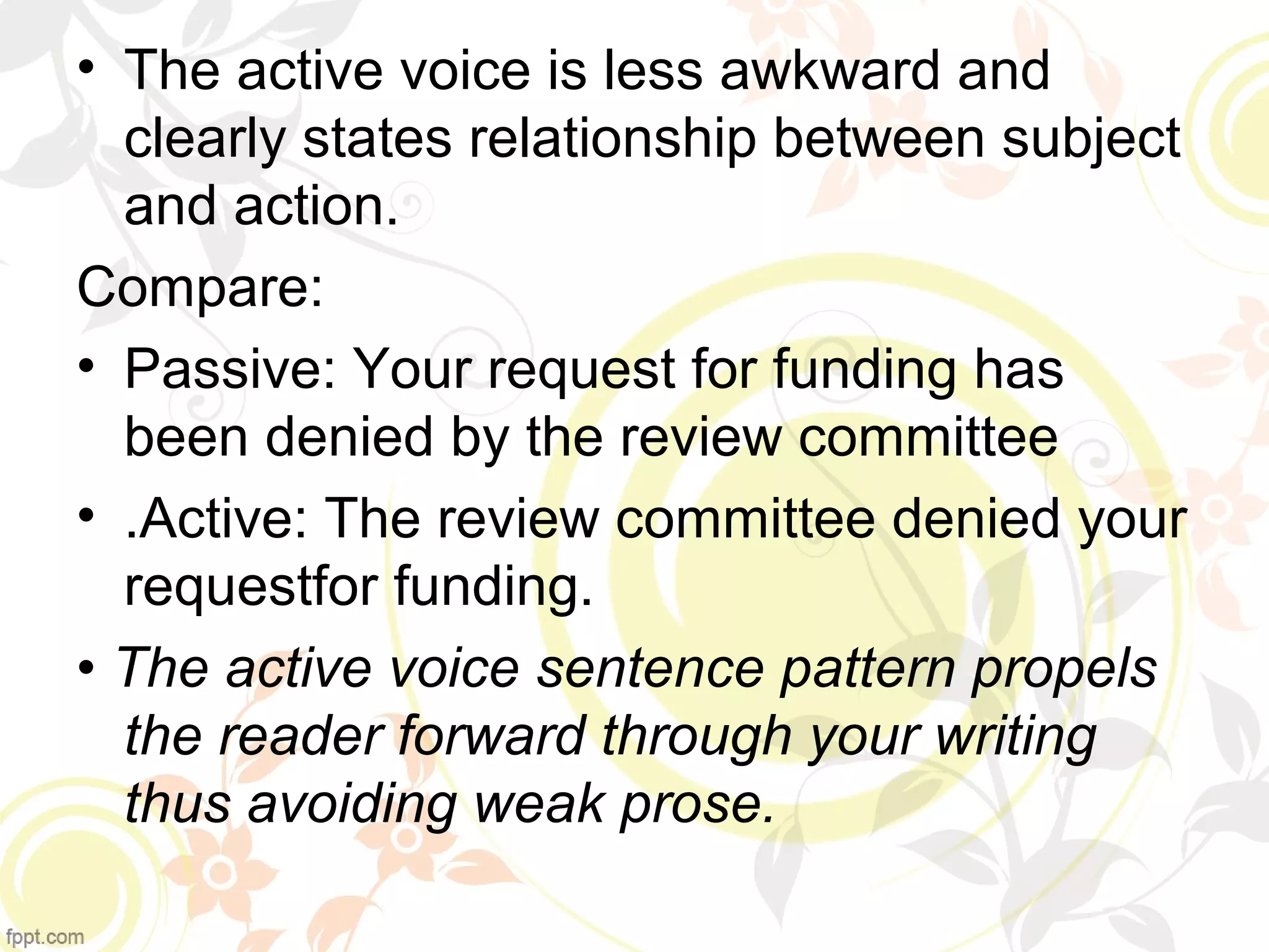 • The active voice is less awkward and 
clearly states relationship between subject 
and action. 
Compare: 
• Passive: Your request for funding has 
been denied by the review committee 
• .Active: The review committee denied your 
requestfor funding. 
• The active voice sentence pattern propels 
the reader forward through your writing 
thus avoiding weak prose. 
 