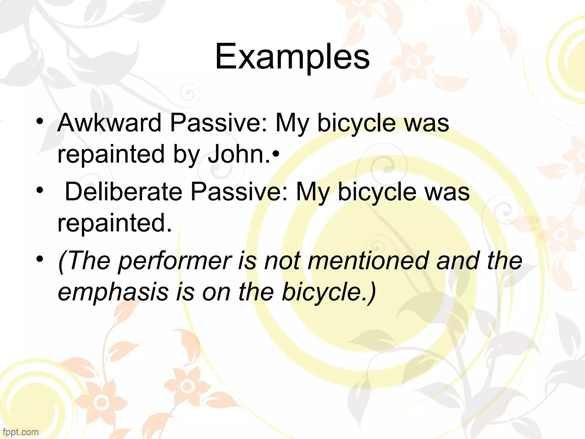 Examples 
• Awkward Passive: My bicycle was 
repainted by John.• 
• Deliberate Passive: My bicycle was 
repainted. 
• (The performer is not mentioned and the 
emphasis is on the bicycle.) 
