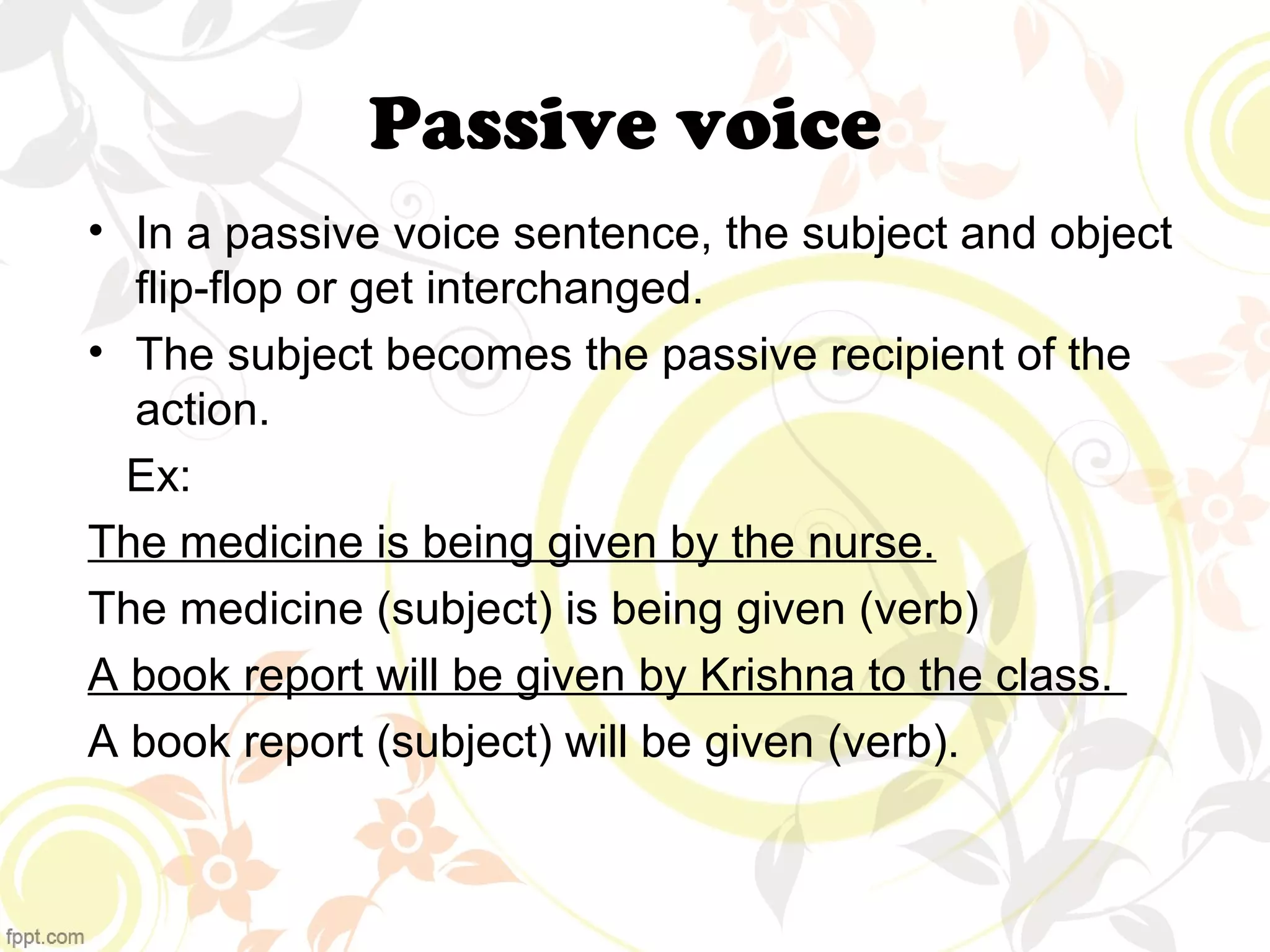 Passive voice 
• In a passive voice sentence, the subject and object 
flip-flop or get interchanged. 
• The subject becomes the passive recipient of the 
action. 
Ex: 
The medicine is being given by the nurse. 
The medicine (subject) is being given (verb) 
A book report will be given by Krishna to the class. 
A book report (subject) will be given (verb). 
 