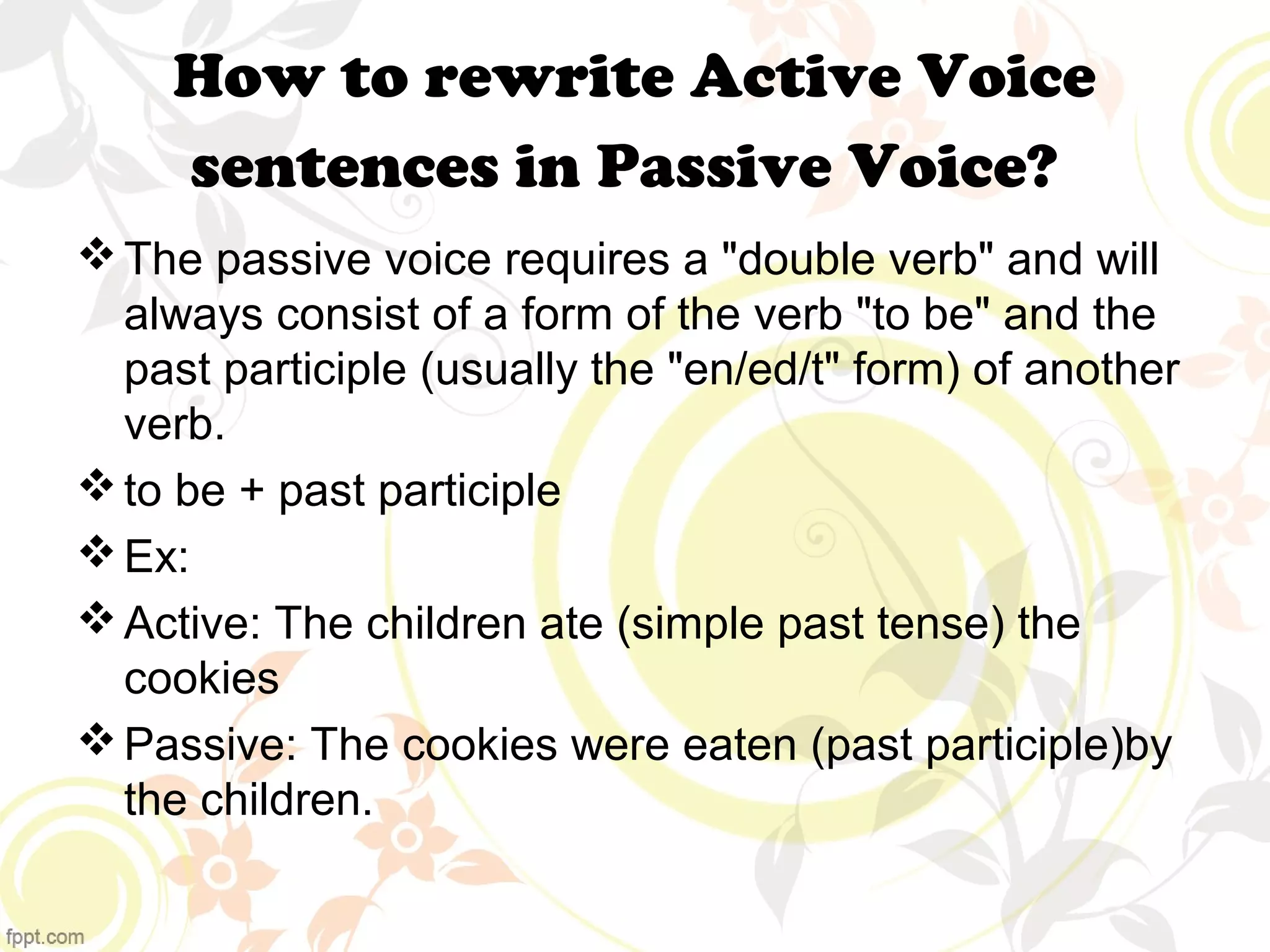 How to rewrite Active Voice 
sentences in Passive Voice? 
The passive voice requires a "double verb" and will 
always consist of a form of the verb "to be" and the 
past participle (usually the "en/ed/t" form) of another 
verb. 
to be + past participle 
Ex: 
Active: The children ate (simple past tense) the 
cookies 
Passive: The cookies were eaten (past participle)by 
the children. 
 