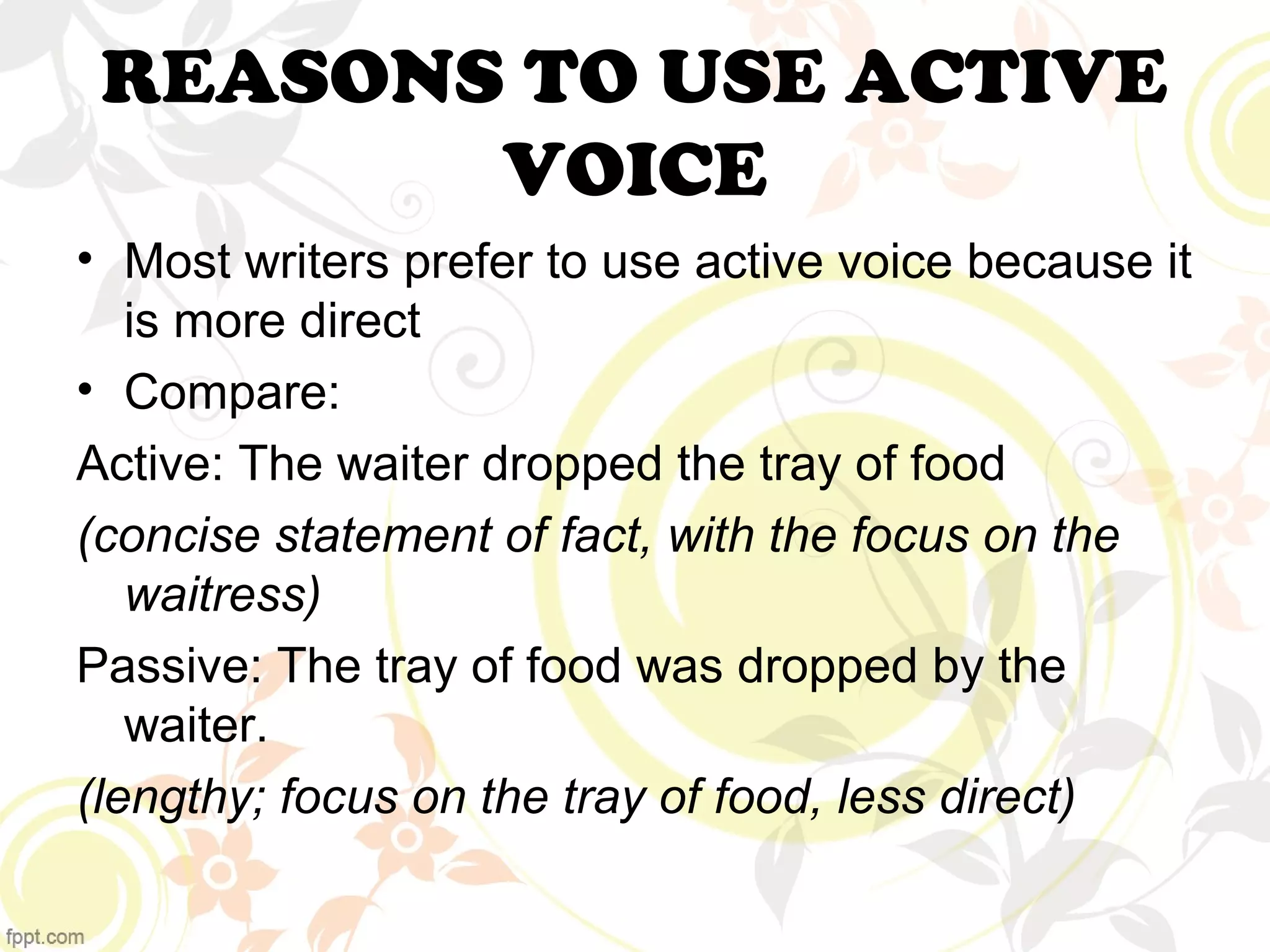 REASONS TO USE ACTIVE 
VOICE 
• Most writers prefer to use active voice because it 
is more direct 
• Compare: 
Active: The waiter dropped the tray of food 
(concise statement of fact, with the focus on the 
waitress) 
Passive: The tray of food was dropped by the 
waiter. 
(lengthy; focus on the tray of food, less direct) 
 
