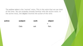 The active voice is the "normal" voice. This is the voice that we use most
of the time. You are probably already familiar with the active voice. In
the active voice, the object receives the action of the verb:
active subject verb object
>
Cats eat fish.
 