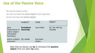 Use of the Passive Voice
We use the passive when:
we want to make the active object more important
we do not know the active subject
SUBJECT VERB OBJECT
give
importance to
active object
(President
Kennedy)
President
Kennedy
was killed by Lee Harvey
Oswald.
active subject
unknown
My wallet has been
stolen.
?
Note that we always use by to introduce the passive
object (Fish are eaten by cats).
 