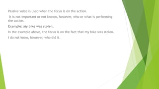 Passive voice is used when the focus is on the action.
It is not important or not known, however, who or what is performing
the action.
Example: My bike was stolen.
In the example above, the focus is on the fact that my bike was stolen.
I do not know, however, who did it.
 