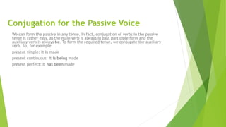 Conjugation for the Passive Voice
We can form the passive in any tense. In fact, conjugation of verbs in the passive
tense is rather easy, as the main verb is always in past participle form and the
auxiliary verb is always be. To form the required tense, we conjugate the auxiliary
verb. So, for example:
present simple: It is made
present continuous: It is being made
present perfect: It has been made
 