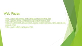 Web Pages
http://www.englishpage.com/verbpage/activepassive.html
http://grammar.ccc.commnet.edu/grammar/passive.htm
https://learnenglish.britishcouncil.org/es/english-grammar/verbs/active-and-
passive-voice
http://autoenglish.org/gr.pas.i.htm
 