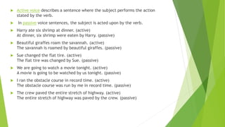  Active voice describes a sentence where the subject performs the action
stated by the verb.
 In passive voice sentences, the subject is acted upon by the verb.
 Harry ate six shrimp at dinner. (active)
At dinner, six shrimp were eaten by Harry. (passive)
 Beautiful giraffes roam the savannah. (active)
The savannah is roamed by beautiful giraffes. (passive)
 Sue changed the flat tire. (active)
The flat tire was changed by Sue. (passive)
 We are going to watch a movie tonight. (active)
A movie is going to be watched by us tonight. (passive)
 I ran the obstacle course in record time. (active)
The obstacle course was run by me in record time. (passive)
 The crew paved the entire stretch of highway. (active)
The entire stretch of highway was paved by the crew. (passive)
 