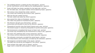  The wedding planner is making all the reservations. (active)
All the reservations will be made by the wedding planner. (passive)
 Susan will bake two dozen cupcakes for the bake sale. (active)
For the bake sale, two dozen cookies will be baked by Susan. (passive)
 The science class viewed the comet. (active)
The comet was viewed by the science class. (passive)
 Who ate the last cookie? (active)
The last cookie was eaten by whom? (passive)
 Alex posted the video on Facebook. (active)
The video was posted on Facebook by Alex. (passive)
 The director will give you instructions. (active)
Instructions will be given to you by the director. (passive)
 Thousands of tourists view the Grand Canyon every year. (active)
The Grand Canyon is viewed by thousands of tourists every year. (passive)
 The homeowners remodeled the house to help it sell. (active)
The house was remodeled by the homeowners to help it sell. (passive)
 The team will celebrate their victory tomorrow. (active)
The victory will be celebrated by the team tomorrow. (passive)
 The saltwater eventually corroded the metal beams. (active)
The metal beams were eventually corroded by the saltwater. (passive)
 The kangaroo carried her baby in her pouch. (active)
The baby was carried by the kangaroo in her pouch. (passive)
 Some people raise sugar cane in Hawaii. (active)
Sugar cane is raised by some people in Hawaii. (passive)
 