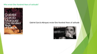 Who wrote One Hundred Years of solitude?
Gabriel García Márquez wrote One Hundred Years of solitude
 